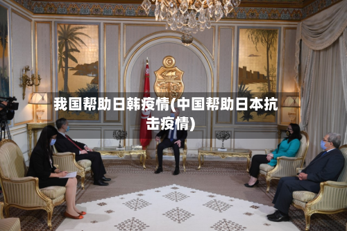 我国帮助日韩疫情(中国帮助日本抗击疫情)-第1张图片