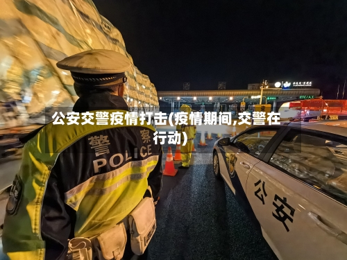 公安交警疫情打击(疫情期间,交警在行动)-第1张图片